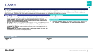 OpenText Confidential. ©2019 All Rights Reserved. 12
9
Decisiv
Description
OpenText™ Decisiv is an enterprise search engine that goes beyond keywords to search multiple repositories at once to find key documents, view projects and identify internal subject-matter
experts. Decisiv leverages powerful unstructured data analytics to expand search with concepts, metadata filters, phrase analysis and interactive visualizations to pinpoint the most accurate
results. With Decisiv, organizations can locate the documents, expertise and projects they need from the disparate sources across the enterprise.
Features & Capabilities End-User Target Market
 Concept Search – Identify relationships between words throughout the entire database using
content and context based search to surface relevant results without precise keywords.
 Phrase Analysis – Identify key phrases within documents and create a rich conceptual map
based on relationships among words. Discover terms you may have missed while including or
excluding select phrases for better search results.
 Smart Filters – Narrow the scope of review with simple point and click controls that leverage more
than 50 different metadata fields from basics such as date, source and file type to advanced
communication properties.
 Knowledge and Expertise – Search authored and owned content to identify and connect with
experts in a specific field.
 Visualizations - See documents according to dates to easily isolate a specific time frame, with
suggested queries represented according to prevalence.
• Large Enterprises
OEM Use Cases
 Embedded Enterprise Search. Add the ability to search multiple repositories to
your application, or build a new solution with these capabilities at the center.
Integration & Add-Ons
Integrated into:
 N/A
Add-on for:
 N/A
 