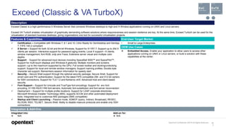 OpenText Confidential. ©2019 All Rights Reserved. 13
1
Exceed (Classic & VA TurboX)
Description
Exceed Classic is a high-performance X Windows Server that connects Windows desktops to high-end X Window applications running on UNIX and Linux servers.
Exceed VA TurboX enables virtualization of graphically demanding software solutions where responsiveness and session resilience are key. At the same time, Exceed TurboX can be used for the
virtualization of standard business desktops, giving organizations one tool for successful virtualization projects.
Features & Capabilities End-User Target Market
 Certification – Compatible with Windows 7, 8.1 and 10; Citrix Ready for XenDesktop and XenApp
7; FIPS 140-2 compliant
 X Server – Support for both 32-bit and 64-bit Windows; Support for X11R7.7; Support up to 254 X
clients per session; Interactive support for password aging events; Local X support—X clients,
window management, font RGB, xrdp and-Trace; Extensive server visual and multiple color
depths
 Support - Support for advanced input devices including SpaceBall 5000™ and SpacePilot™;
Support for multi-touch displays and Windows 8 gestures; Multiple monitors and screens
support—up to the maximum supported by the GPU; Full screen toolbar and docking/undocking
support; Support for local and remote window managers; Support roaming profiles; Double-byte
character set support; Remembers session information for speedy start
 Security – Secure Shell support through the optional security package, Secure Shell; Support for
smart card and PIV authentication; Support for the latest FIPS compatible 256- and 512-bit ciphers
for SSH connections; Support for TLS 1.2 and Kerberos v4/5; Advanced host and client-based
security
 Font Support – Support for Unicode and TrueType font encodings; Support for .enc font
encoding; X11R5 RS/X11R6 font servers; Automatic font substitution and font server reconnection
 Deployment – Support for multiple profile locations; Support for LDAP corporate directories;
Microsoft Windows Installer Technology (MSI), supports SCCM and other automated deployment
tools; Integrated tool to customize MSI packages (SMS compatible)
 Startup and Client Launching – Passive mode; XDMCP (query, Indirect, Broadcast); REXEC,
RLOGIN, RSH, TELNET, Secure Shell; Ability to disable insecure protocols and enable only SSH
connections
• Small to Large Enterprises
OEM Use Cases
 Embedded Access. Enable your application to allow users to access other
applications running on UNIX or Linux servers, or build a solution with these
capabilities at the center.
Integration & Add-Ons
Integrated into:
 N/A
Add-on for:
 N/A
 