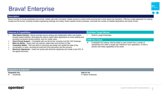 OpenText Confidential. ©2019 All Rights Reserved. 13
3
Brava! Enterprise
Description
Brava! provides in-house employees and remote, mobile users with consistent, reliable access to content while ensuring that it never leaves the repository. Offering a single application for viewing
virtually any file format, including complex engineering drawings and videos, Brava! speeds review processes, minimizes the number of installed applications and saves money.
Features & Capabilities End-User Target Market
 Web-Based Interface - Brava! provides secure viewing and collaboration within one intuitive,
browser-based interface, eliminating the need to install native applications on every desktop and
providing convenient access anytime, even for mobile users.
 Omni-Format Support – Compatible with any file format, including multi-file CAD Drawings.
 Mark-Up Ability – Apply mark-ups (stamps, watermarks and banners) to files.
 Comments Ability – Add and reply to comments and assign and update the state of the
 conversation or issue, recording an audit trail of the discussion and the outcome.
 Electronic Signatures – Users can quickly add electronic signatures and create a new PDF of
the signed document
• Small to Large Enterprises
OEM Use Cases
 Embedded File Viewing. Add the ability to view content from a variety of
repositories from within a single user interface to your application, or build a
solution with these capabilities at the center.
Integration & Add-Ons
Integrated into:
 Axcelerate
Add-on for:
 Blazon Enterprise
 