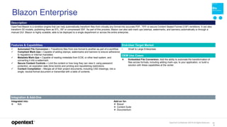 OpenText Confidential. ©2019 All Rights Reserved. 13
5
Blazon Enterprise
Description
OpenText Blazon is a rendition engine that can help automatically transform files from virtually any format into accurate PDF, TIFF or secure Content Sealed Format (CSF) renditions. It can also
transform 3D models, publishing them as STL, ISF or compressed 3DF. As part of this process, Blazon can also add mark-ups (stamps, watermarks, and banners) automatically or through a
manual GUI. Blazon is highly scalable, able to be deployed to a single department or across the entire enterprise.
Features & Capabilities End-User Target Market
 Automated File Conversion – Transforms files from one format to another as part of a workflow.
 Compliant Mark-Ups – Capable of adding stamps, watermarks and banners to ensure adherence
to regulatory or internal mandates.
 Metadata Mark-Ups – Capable of reading metadata from ECM, or other lead system, and
converting it into a watermark.
 Secure Content Controls – Limit the content or how long they can view it, using password
protection, an expiration date (time bomb) and printing and republishing restrictions.
 Content Compilation – Merges all of their project documents, including CAD drawings, into a
single, neutral-format document or transmittal with a table of contents.
• Small to Large Enterprises
OEM Use Cases
 Embedded File Conversion. Add the ability to automate the transformation of
files across formats, including adding mark-ups, to your application, or build a
solution with these capabilities at the center.
Integration & Add-Ons
Integrated into:
 N/A
Add-on for:
 Brava!
 Content Suite
 Documentum
 