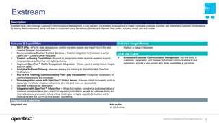 OpenText Confidential. ©2019 All Rights Reserved. 13
7
Exstream
Description
Exstream is an omni-channel Customer Communications Management (CCM) solution that enables organizations to create connected customer journeys and meaningful customer conversations
by helping them understand, serve and react to customers using the delivery formats and channels they prefer, including email, web and mobile.
Features & Capabilities End-User Target Market
 REST APIs - APIs for state and approval control, migration (export and import from CAS) and
updated Swagger documentation.
 Communications-Enabled Content Services – SmartUI integration for Exstream is part of
OpenText™ Content Server templates.
 Content Authoring Capabilities – Support for paragraphs, better approval workflow support,
correspondence self-service and digital authoring.
 Improved OpenText™ Media Management Integration – Allows users to easily include images
and rich media.
 Analytics for Email Delivery – Assured delivery and tracking for SparkPost and OpenText
Notifications.
 End-to-End Tracking, Communications Flow ( job) Visualization – Graphical visualization of
communications jobs and processes.
 More integration points with OpenText™ Output Server - Ensures critical documents, such as
passenger manifests, shipping instructions, pick lists and more are successfully
 delivered to their printer destination
 Integration with OpenText™ InfoArchive – Allows for creation, compliance and preservation of
customer correspondence and support for regulatory compliance, as well as customer-facing and
internal business processes; Solves critical challenges for highly regulated industries and for
compliance with the GDPR or other privacy regulations.
• Medium to Large Enterprises
OEM Use Cases
 Embedded Customer Communication Management. Add the ability to
customize, personalize, and manage high-impact communications to your
application, or build a new solution with these capabilities at the center.
Integration & Add-Ons
Integrated into: Add-on for:
 InfoArchive
 