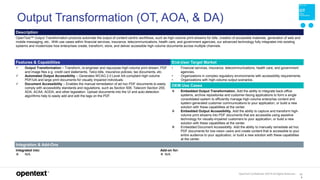 OpenText Confidential. ©2019 All Rights Reserved. 13
9
Output Transformation (OT, AOA, & DA)
Description
OpenText™ Output Transformation products automate the output of content-centric workflows, such as high-volume print-streams for bills, creation of accessible materials, generation of web and
mobile messaging, etc.. With use cases within financial services, insurance, telecommunications, health care, and government agencies, our advanced technology fully integrates into existing
systems and modernizes how enterprises create, transform, store, and deliver accessible high-volume documents across multiple channels.
Features & Capabilities End-User Target Market
 Output Transformation – Transform, re-engineer and repurpose high-volume print stream, PDF
and image files e.g. credit card statements, Telco bills, insurance policies, tax documents, etc.
 Automated Output Accessibility – Generates WCAG 2.0 Level AA-compliant high-volume
PDF/UA and large print documents for visually impaired individuals.
 Document Accessibility – Enables the manual remediation of ad hoc PDF documents to easily
comply with accessibility standards and regulations, such as Section 508, Telecom Section 255,
ADA, ACAA, AODA, and other legislation. Upload documents into the UI and auto-detection
algorithms help to easily add and edit the tags on the PDF.
• Financial services, insurance, telecommunications, health care, and government
agencies.
• Organizations in complex regulatory environments with accessibility requirements.
• Organizations with high-volume output scenarios.
OEM Use Cases
 Embedded Output Transformation. Add the ability to integrate back-office
systems, archive repositories and customer-facing applications to form a single
consolidated system to efficiently manage high-volume enterprise content and
system-generated customer communications to your application, or build a new
solution with these capabilities at the center.
 Embedded Output Accessibility. Add the ability to capture and transform high-
volume print streams into PDF documents that are accessible using assistive
technology for visually-impaired customers to your application, or build a new
solution with these capabilities at the center.
 Embedded Document Accessibility. Add the ability to manually remediate ad hoc
PDF documents for low-vision users and create content that is accessible to your
entire audience to your application, or build a new solution with these capabilities
at the center.
Integration & Add-Ons
Integrated into:
 N/A
Add-on for:
 N/A
 