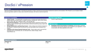 OpenText Confidential. ©2019 All Rights Reserved. 14
0
DocSci / xPression
Description
OpenText xPression Enterprise Edition: Automates the generation of highly customized and personalized multichannel customer communications. With xPression, you can replace multiple
document generation systems to reduce costs, streamline processes, and improve customer experience.
Features & Capabilities End-User Target Market
 Output Formats – The sophisticated composition server composes and formats documents to
produce electronic and print output in a variety of formats, including PDF, PDF/A, PDF/ UA and
PDF/X, HTML, XML, AFP, PostScript, PPML, .docx and plain text.
 Multi-Channel Publishing – Users can quickly and easily develop multichannel content using
powerful, industry-standard design tools that enable multichannel publishing using a single rules-
based template.
 Browser-Based Admin and Reporting Console – Easily configure and maintain all aspects of
the xPression, Enterprise Edition environment from any web-enabled client connected to the
network.
 Integration with Industry Standard Authoring Tools – Plug-ins allow users to work with the
technology they’re most familiar with, be it Microsoft Word, Adobe InDesign, Adobe
DreamWeaver, etc.
• Small to Large Enterprises
OEM Use Cases
 Embedded Content Personalization & Publishing. Add the ability to generate
and distribute mutli-channel customer communications to your application, or build
a new solution with these capabilities at the center.
Integration & Add-Ons
Integrated into:
 N/A
Add-on for:
 N/A
 
