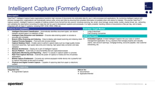 OpenText Confidential. ©2019 All Rights Reserved. 85
Intelligent Capture (Formerly Captiva)
Description
OpenText™ Intelligent Capture helps organizations transform high volumes of documents into actionable data for use in vital processes and applications. By combining intelligent capture with
process management, organizations can dramatically reduce costs, errors and risks by ensuring that complete information is available when and where it’s needed. The premier OpenText™
capture solution, Intelligent Capture is capable of intaking content of any format from any source, including scanning, fax, email, cloud storage, social media, mobile, shared drives, etc., extracting
and validating the data before converting it to data that can be used in downstream systems and processes. It is highly scalable, handling millions of documents or files per day, and is easily
integrated with all major IT systems, including ERP, ECM, HRIS, CRM, etc.
Features & Capabilities End-User Target Market
 Intelligent Document Classification – Automatically identifies document types; can discern
between several types in a collection of files
 Intelligent Data Extraction and Validation – Ensures data entering system or process is
accurate and complete
 Branch Office Scanning and Indexing – Easy-to-deploy web-based scanning and indexing client
 Capture Process Designer – Point-and-click process builder
 Capture Desktop Client – Enable users to perform capture tasks such as image quality review,
document assembly, high-speed data entry and indexing, high speed data correction and data
validation
 Modular Architecture – Deploy all or part of Intelligent Capture
 Secure Platform – Audit trails on documents/files that are captured/processes
 Application Monitoring and Reporting – Alerts IT or issues in capture system or process
 Real-Time Capture Services – Extends the power of Captiva to mobile and line of business
applications
 Mobile Capture Enablement - Converts any camera-equipped mobile device into a powerful tool
to capture information at the point of contact
 Physical and Digital Content Capture – Capable of capturing data from paper or electronic
content
• Large Enterprises
• Fast Growing Companies
OEM Use Cases
 Embedded Capture. Embed Intelligent Capture into your case or content
management application; for e.g. solutions that manage property and casualty
claims, new account openings, mortgage lending, accounts payable, new customer
onboarding, etc.
Integration & Add-Ons
Integrated into:
 AI Augmented Capture
Add-on for:
 Documentum
 ApplicationXtender
 