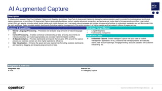 OpenText Confidential. ©2019 All Rights Reserved. 87
AI Augmented Capture
Description
A collaboration between OpenText Intelligent Capture and Magellan technology, OpenText AI Augmented Capture is a powerful capture solution used to provide the most advanced end-to-end
capture experience for workflows. AI Augmented Capture automatically digitizes content, applies advanced recognition, and extracts and routes data to the appropriate workflow. It can collect
content from any source, including email, social media, and mobile devices, and it can apply natural language and context processing technology to understand, separate, and sort this content into
the right workflows. It also provides analytic dashboards that allow superior management of the entire process. It is highly scalable and can support millions of pages per day.
Features & Capabilities End-User Target Market
 Natural Language Processing – Processes and analyzes large amounts of natural language
data.
 Context Processing – Enables contextual understanding of data, ensuring documents are
indexed, classified and routed appropriately and provides machine-initiated workflow.
 AI-Based Analytics – Provides dashboards and reports that visualize KPIs around the capture
process, so business owners can drive higher operational efficiency
 Data Visualization – Enhance the speed and user experience of creating analytics dashboards
and reports by dragging and dropping large amounts of data.

• Large Enterprises
• Fast Growing Companies
OEM Use Cases
 Embedded Capture. Embed Intelligent Capture into your case or content
management application; for e.g. solutions that manage property and casualty
claims, new account openings, mortgage lending, accounts payable, new customer
onboarding, etc.
Integration & Add-Ons
Integrated into:
 N/A
Add-on for:
 Intelligent Capture
 