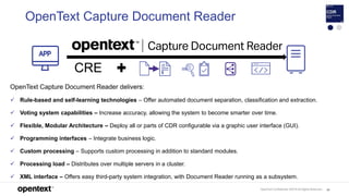 OpenText Confidential. ©2019 All Rights Reserved. 88
OpenText Capture Document Reader
OpenText Capture Document Reader delivers:
 Rule-based and self-learning technologies – Offer automated document separation, classification and extraction.
 Voting system capabilities – Increase accuracy, allowing the system to become smarter over time.
 Flexible, Modular Architecture – Deploy all or parts of CDR configurable via a graphic user interface (GUI).
 Programming interfaces – Integrate business logic.
 Custom processing – Supports custom processing in addition to standard modules.
 Processing load – Distributes over multiple servers in a cluster.
 XML interface – Offers easy third-party system integration, with Document Reader running as a subsystem.
CRE
 