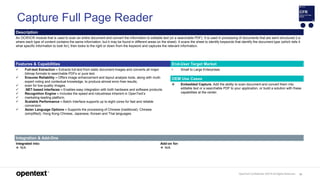 OpenText Confidential. ©2019 All Rights Reserved. 91
Capture Full Page Reader
Description
An OCR/ICR module that is used to scan an entire document and convert the information to editable text (or a searchable PDF). It is used in processing of documents that are semi-structured (i.e.
where each type of content contains the same information, but it may be found in different areas on the sheet). It scans the sheet to identify keywords that identify the document type (which tells it
what specific information to look for), then looks to the right or down from the keyword and captures the relevant information.
Features & Capabilities End-User Target Market
 Full-text Extraction – Extracts full-text from static document images and converts all major
bitmap formats to searchable PDFs or pure text.
 Ensures Reliability – Offers image enhancement and layout analysis tools, along with multi-
expert voting and contextual knowledge, to produce almost error-free results,
 even for low-quality images.
 .NET-based interfaces – Enables easy integration with both hardware and software products.
 Recognition Engine – Includes the speed and robustness inherent in OpenText’s
 marketing-leading platform.
 Scalable Performance – Batch Interface supports up to eight cores for fast and reliable
conversion.
 Asian Language Options – Supports the processing of Chinese (traditional), Chinese
(simplified), Hong Kong Chinese, Japanese, Korean and Thai languages.
• Small to Large Enterprises
OEM Use Cases
 Embedded Capture. Add the ability to scan document and convert them into
editable text or a searchable PDF to your application, or build a solution with these
capabilities at the center.
Integration & Add-Ons
Integrated into:
 N/A
Add-on for:
 N/A
 