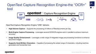 OpenText Confidential. ©2019 All Rights Reserved. 92
OpenText Capture Recognition Engine-the “OCR+”
tool
OpenText Capture Recognition Engine “CRE” delivers:
 High-Volume Capture – Supports the processing of millions of files/documents per day.
 Multi-Engine Capture Processing – Leverages several OCR/ICR engines work in parallel to achieve maximum
accuracy.
 Image Quality Enhancement – Leverages a wide range of integrated image pre-processing functions to enhance
document images.
 Supports Hand-Written Characters – Capable of processing the widest range of characters, including machine-
generated and handwritten text.
 