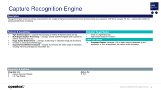 OpenText Confidential. ©2019 All Rights Reserved. 93
Capture Recognition Engine
Description
Recognition Engine reads and extracts characters from the images of highly structured/standard forms and documents (e.g. passports, 1040 forms, cheques, T4, etc.)., unlocking the content for
subsequent electronic processing.
Features & Capabilities End-User Target Market
 High-Volume Capture – Supports the processing of millions of files/documents per day.
 Multi-Engine Capture Processing – Leverages several OCR/ICR engines work in parallel to
achieve maximum accuracy.
 Image Quality Enhancement – Leverages a wide range of integrated image pre-processing
 functions to enhance document images.
 Supports Hand-Written Characters – Capable of processing the widest range of characters,
including machine-generated and handwritten text.
• Small to Large Enterprises
• High-Volume Capture Processes
OEM Use Cases
 Embedded Capture. Leverage CDR to extend capture capabilities to your
application, or build an application with capture as the foundation.
Integration & Add-Ons
Integrated into:
 Capture Document Reader
 Full Page Reader
Add-on for:
 N/A
 