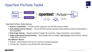 OpenText Confidential. ©2019 All Rights Reserved. 95
OpenText PixTools Toolkit
OpenText PixTools Toolkit delivers:
✦ Scanner compatibility — Provide scanner support for over 400 ISIS scanner models.
✦ Fully utilized scanner features — Ensure that ISIS scanners operate at rated speeds and take full advantage of
their capabilities.
✦ Easy image viewing — Support viewing of images, file conversion, image compression, and annotation.
✦ Image enhancement and processing — Automatically clean up images, read barcodes, reduce file size, improve
image clarity, and more.
Two different “flavors”:
✦ PixTools – native libraries which can be used from compiled languages.
✦ PixTools .Net – libraries to use with Microsoft .Net Framework.
64 bit ISIS
32 bit ISIS
 