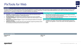 OpenText Confidential. ©2019 All Rights Reserved. 98
PixTools for Web
Description
PixTools for Web enables software developers building web-based applications the freedom to easily embed scanning and imaging capabilities into their software products. PixTools for Web is
compatible with 90% of consumer-grade scanners and imaging appliances as it supports TWAIN drivers. PixTools for Web-enabled applications can be used on any browser and require no
additional plug-in or applications to install and run, providing a frictionless user-experience.
Features & Capabilities End-User Target Market
 Scanning – Leverages the power of ISIS and allows access to basic and advanced scanner
features; also provides connectivity to TWAIN-based devices.
 No ActiveX Plug-Ins – No ActiveX plug-ins required on the document scanner workstation.
 Cross-Browser Support – Support for popular browser platforms like Internet Explorer, Firefox,
and Chrome.
 Web Development Platform Support – Support for web development platforms like Silverlight,
JavaScript, and Flash.
 Web-Services Enabled – Provided with web services application programming interfaces (APIs)
for accessing and controlling the document scanner features.
• Web Application Developers looking to add scanning and imaging functionality
directly to their web-based business applications.
• Document capture vendors, commercial software developers, and enterprises that
want to create custom web-based applications
OEM Use Cases
 Embedded Cloud Capture. Add the ability to enable web-based scanning and
capture to your application, or build a new solution with these capabilities at the
center.
Integration & Add-Ons
Integrated into:
 N/A
Add-on for:
 N/A
 