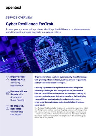 SERVICE OVERVIEW
Cyber Resilience FasTrak
Assess your cybersecurity posture, identify potential threats, or simulate a real-
world incident response scenario in 4 weeks or less
Improve cyber
defenses with
a security
health check
Uncover hidden
threats with
AI-powered
threat hunting
Be prepared,
not scared
with tabletop
simulations
Organizations face a volatile cybersecurity threat landscape
with growing attack surfaces, evolving privacy regulations,
and cybersecurity talent shortages.
Ensuring cyber resilience presents different risk points
and many challenges. Not all organizations possess the
internal capabilities and expertise necessary to strategize,
execute, and safeguard their attack surface. By identifying
vulnerabilities, deploying tools, and educating users,
cybersecurity services can make the digital environment
safer for all.
OpenText’s certified Security Services experts have extensive experience in both
OpenText products and best practices. They help customers effectively reduce
risk, preserve trust, and minimize disruption by increasing cyber resilience via
a holistic security portfolio of simple, smarter solutions. Prevention, detection,
response to recovery, investigation, and compliance are delivered through our
unified end-to-end platform.
 