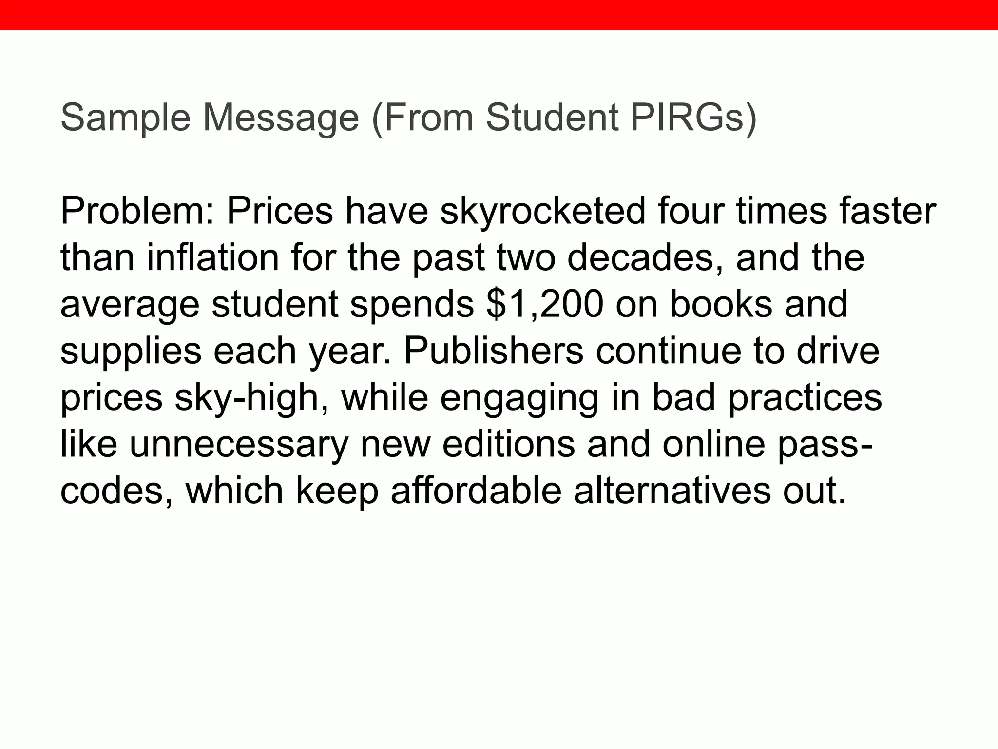 @txtbks | sparc.arl.org
Sample Message (From Student PIRGs)
Problem: Prices have skyrocketed four times faster
than inflation for the past two decades, and the
average student spends $1,200 on books and
supplies each year. Publishers continue to drive
prices sky-high, while engaging in bad practices
like unnecessary new editions and online pass-
codes, which keep affordable alternatives out.
 