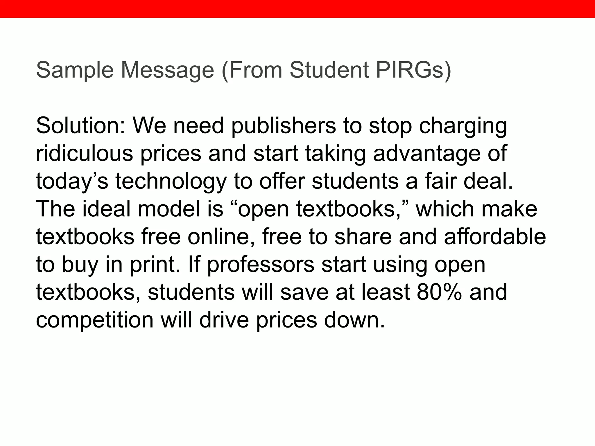 @txtbks | sparc.arl.org
Sample Message (From Student PIRGs)
Solution: We need publishers to stop charging
ridiculous prices and start taking advantage of
today’s technology to offer students a fair deal.
The ideal model is “open textbooks,” which make
textbooks free online, free to share and affordable
to buy in print. If professors start using open
textbooks, students will save at least 80% and
competition will drive prices down.
 