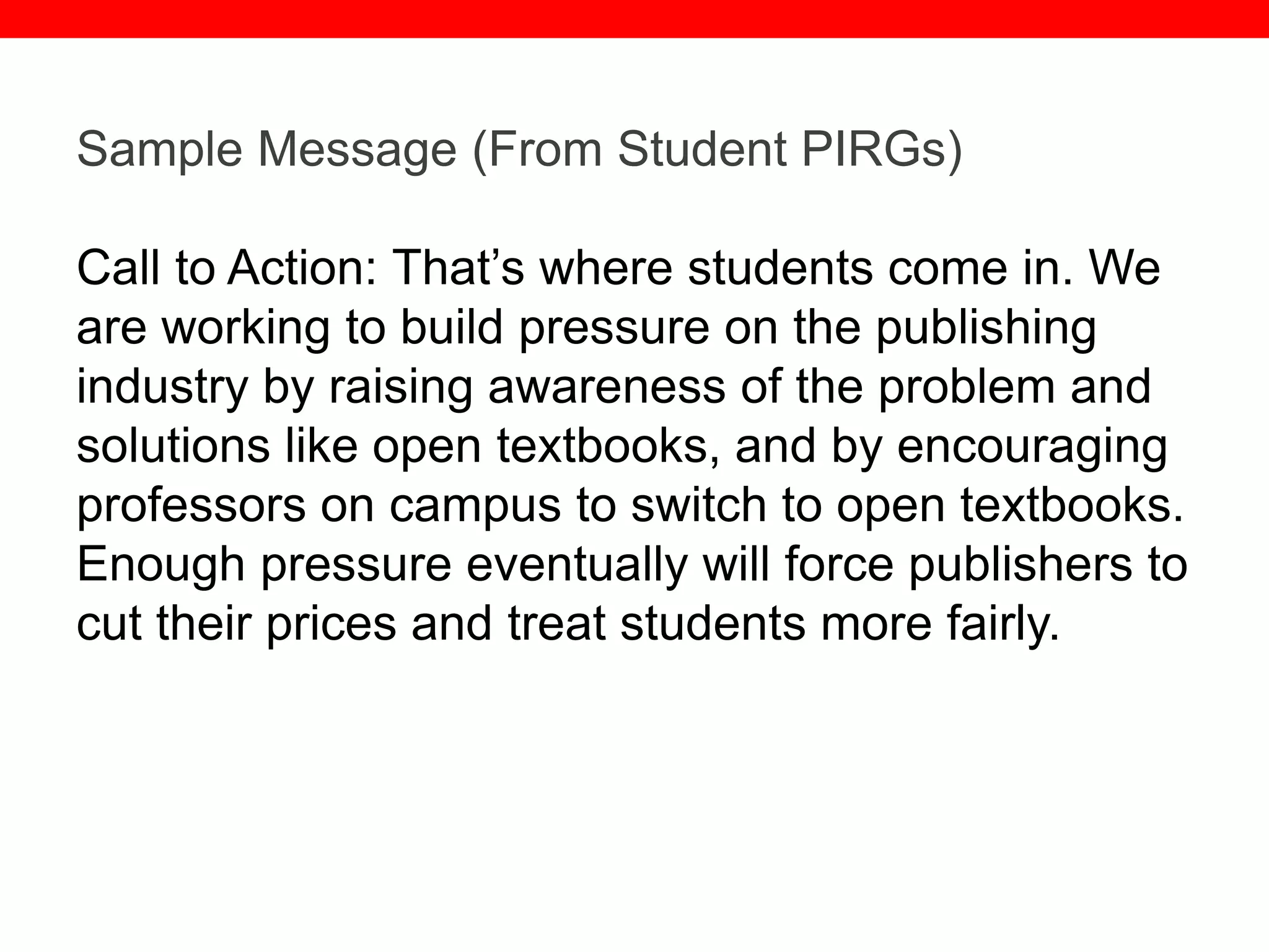 @txtbks | sparc.arl.org
Sample Message (From Student PIRGs)
Call to Action: That’s where students come in. We
are working to build pressure on the publishing
industry by raising awareness of the problem and
solutions like open textbooks, and by encouraging
professors on campus to switch to open textbooks.
Enough pressure eventually will force publishers to
cut their prices and treat students more fairly.
 