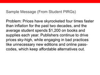 @txtbks | sparc.arl.org
Sample Message (From Student PIRGs)
Problem: Prices have skyrocketed four times faster
than inflation for the past two decades, and the
average student spends $1,200 on books and
supplies each year. Publishers continue to drive
prices sky-high, while engaging in bad practices
like unnecessary new editions and online pass-
codes, which keep affordable alternatives out.