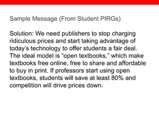 @txtbks | sparc.arl.org
Sample Message (From Student PIRGs)
Solution: We need publishers to stop charging
ridiculous prices and start taking advantage of
today’s technology to offer students a fair deal.
The ideal model is “open textbooks,” which make
textbooks free online, free to share and affordable
to buy in print. If professors start using open
textbooks, students will save at least 80% and
competition will drive prices down.