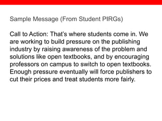 @txtbks | sparc.arl.org
Sample Message (From Student PIRGs)
Call to Action: That’s where students come in. We
are working to build pressure on the publishing
industry by raising awareness of the problem and
solutions like open textbooks, and by encouraging
professors on campus to switch to open textbooks.
Enough pressure eventually will force publishers to
cut their prices and treat students more fairly.