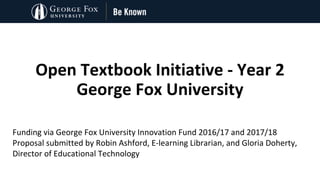 Open	Textbook	Initiative - Year	2
George	Fox	University
Funding via	George	Fox	University	Innovation	Fund	2016/17	and	2017/18
Proposal	submitted	by	Robin	Ashford,	E-learning	Librarian,	and	Gloria	Doherty,	
Director	of	Educational	Technology
 