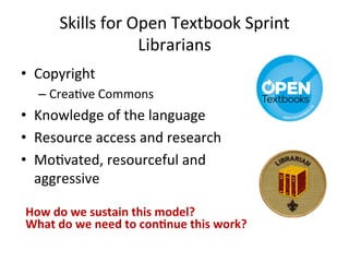 Skills 
for 
Open 
Textbook 
Sprint 
Librarians 
• Copyright 
– Crea8ve 
Commons 
• Knowledge 
of 
the 
language 
• Resource 
access 
and 
research 
• Mo8vated, 
resourceful 
and 
aggressive 
How 
do 
we 
sustain 
this 
model? 
What 
do 
we 
need 
to 
con3nue 
this 
work? 
