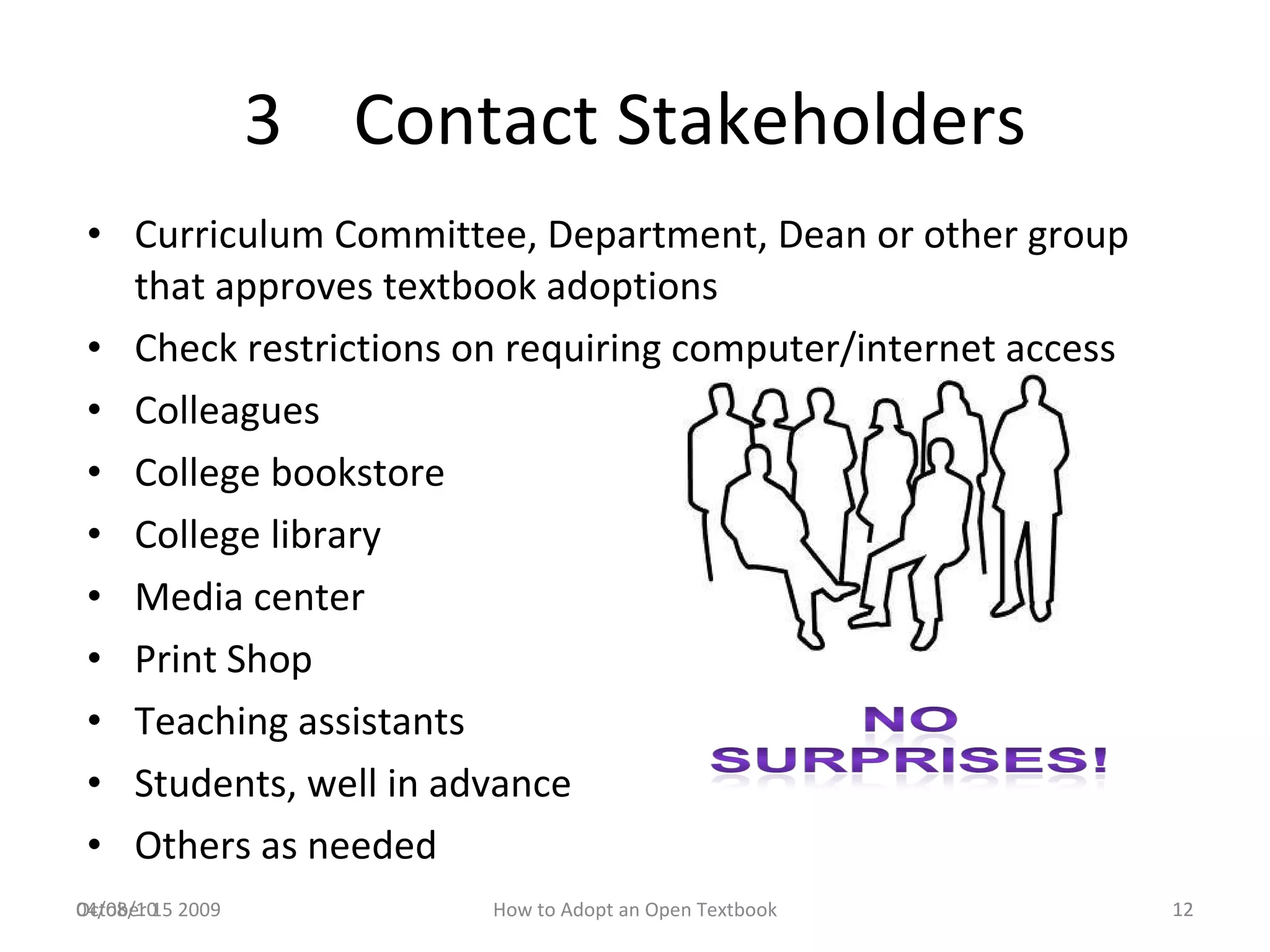 3  Contact Stakeholders Curriculum Committee, Department, Dean or other group that approves textbook adoptions Check restrictions on requiring computer/internet access Colleagues College bookstore College library Media center Print Shop Teaching assistants Students, well in advance Others as needed  04/08/10 October 15 2009 How to Adopt an Open Textbook 