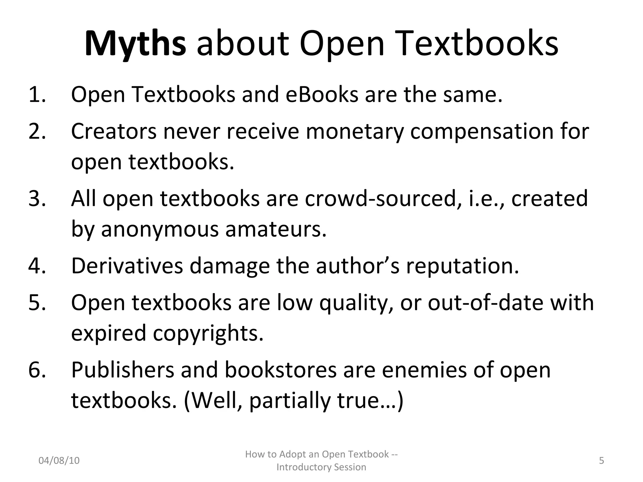 Myths  about Open Textbooks Open Textbooks and eBooks are the same. Creators never receive monetary compensation for open textbooks. All open textbooks are crowd-sourced, i.e., created by anonymous amateurs. Derivatives damage the author’s reputation. Open textbooks are low quality, or out-of-date with expired copyrights. Publishers and bookstores are enemies of open textbooks. (Well, partially true…) 04/08/10 How to Adopt an Open Textbook -- Introductory Session 