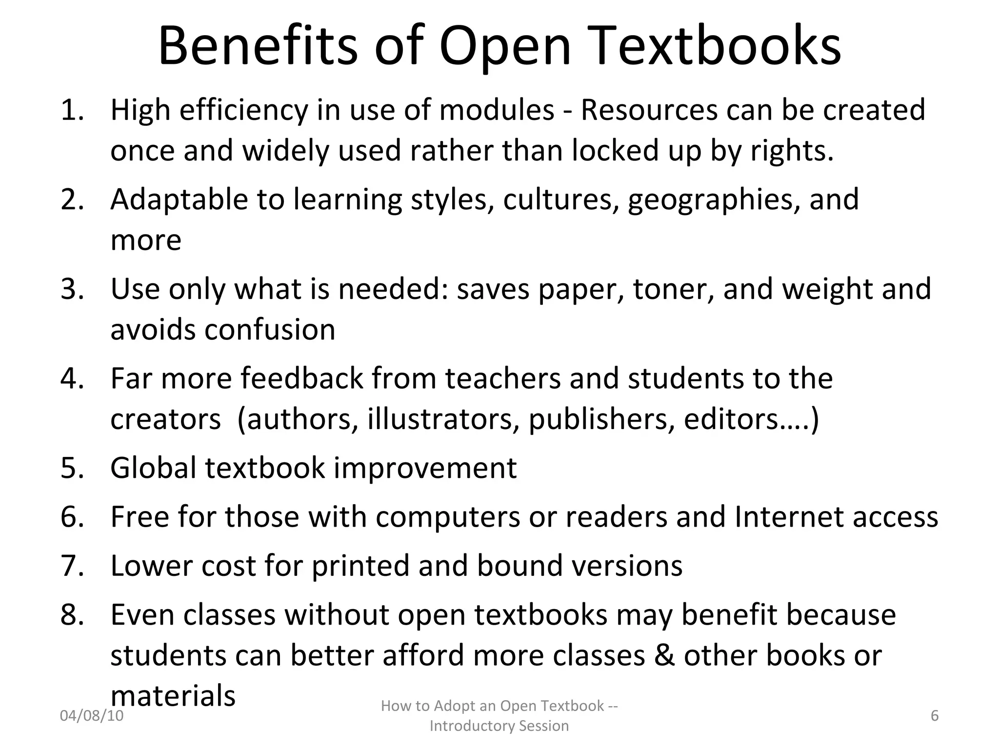 Benefits of Open Textbooks High efficiency in use of modules - Resources can be created once and widely used rather than locked up by rights.  Adaptable to learning styles, cultures, geographies, and more Use only what is needed: saves paper, toner, and weight and avoids confusion Far more feedback from teachers and students to the creators  (authors, illustrators, publishers, editors….) Global textbook improvement Free for those with computers or readers and Internet access Lower cost for printed and bound versions Even classes without open textbooks may benefit because students can better afford more classes & other books or materials  04/08/10 How to Adopt an Open Textbook -- Introductory Session 