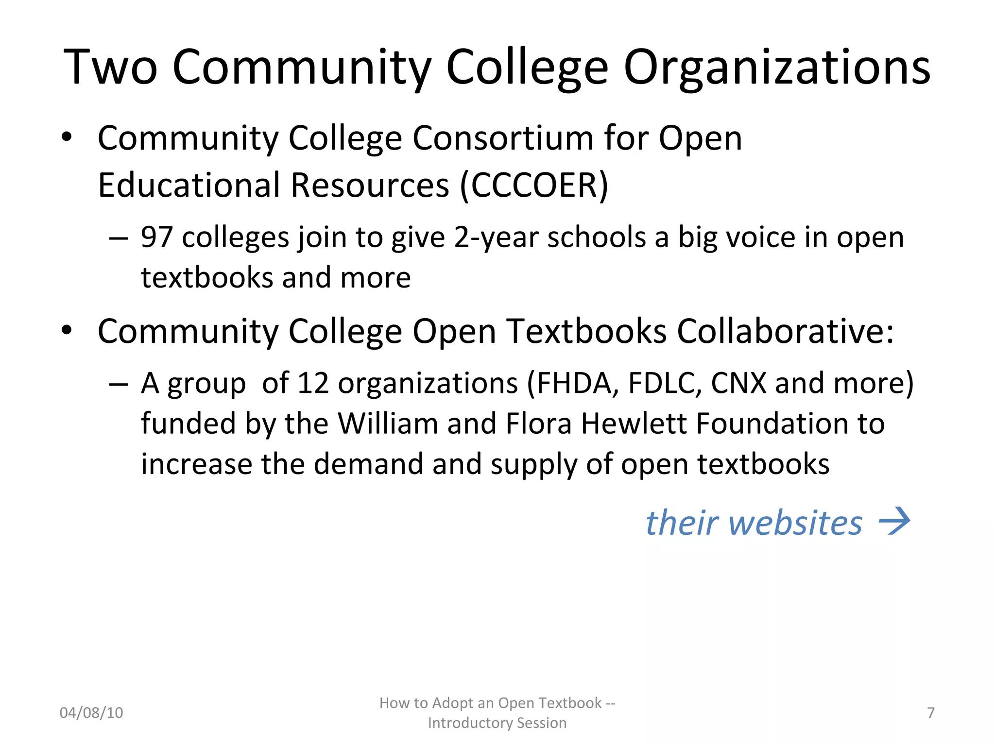 Two Community College Organizations Community College Consortium for Open Educational Resources (CCCOER)  97 colleges join to give 2-year schools a big voice in open textbooks and more Community College Open Textbooks Collaborative:  A group  of 12 organizations (FHDA, FDLC, CNX and more) funded by the William and Flora Hewlett Foundation to increase the demand and supply of open textbooks their websites     04/08/10 How to Adopt an Open Textbook -- Introductory Session 