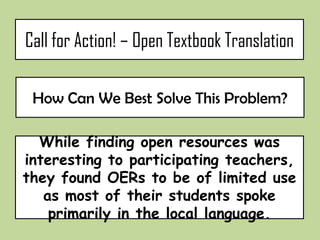 Call for Action! – Open Textbook Translation

  How Can We Best Solve This Problem?


While finding open resources was interesting
 to participating teachers, they found OERs
to be of limited use as most of their students
    spoke primarily in the local language.
 