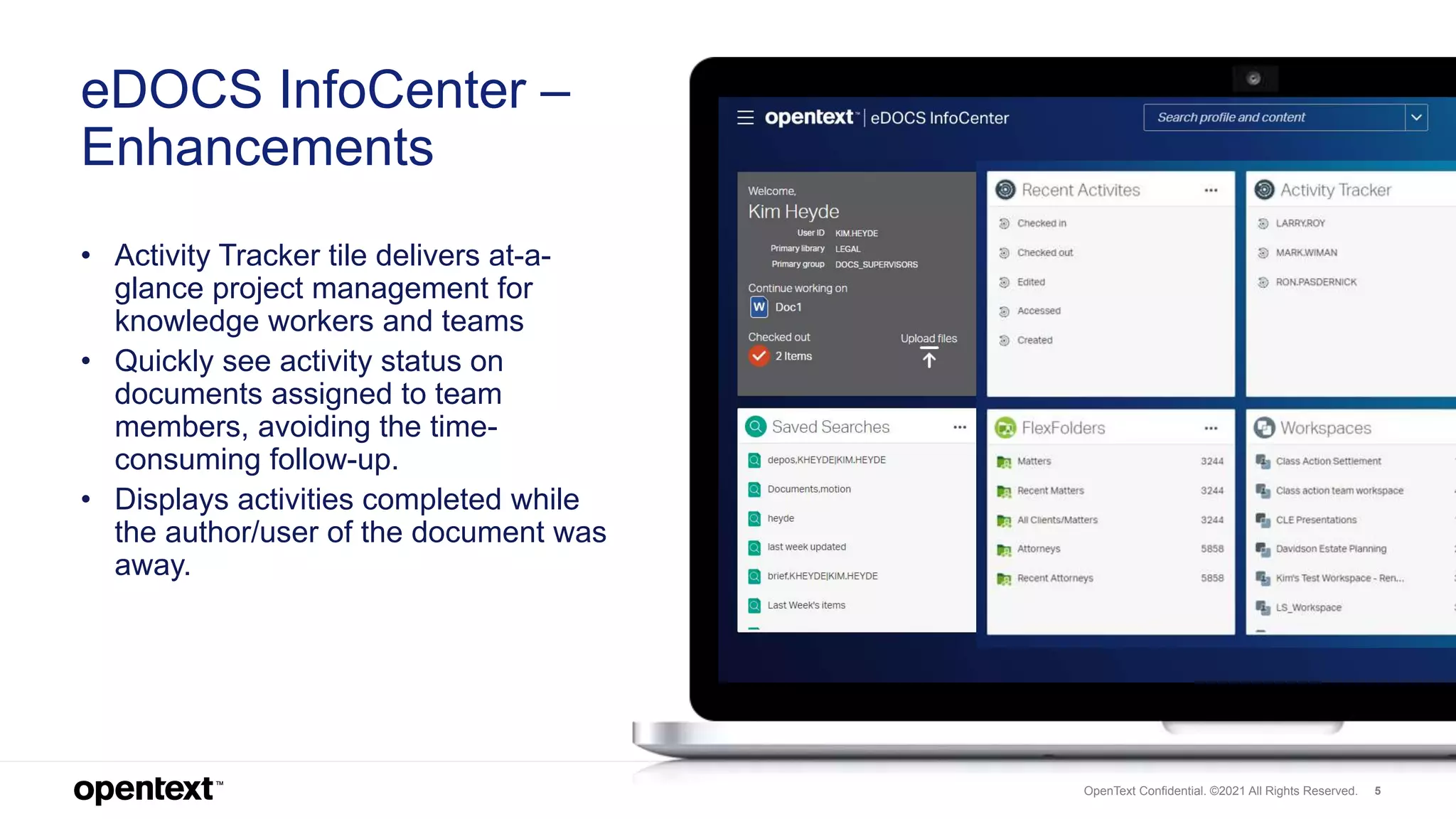 OpenText Confidential. ©2019 All Rights Reserved. 5
eDOCS InfoCenter –
Enhancements
• Activity Tracker tile delivers at-a-
glance project management for
knowledge workers and teams
• Quickly see activity status on
documents assigned to team
members, avoiding the time-
consuming follow-up.
• Displays activities completed while
the author/user of the document was
away.
OpenText Confidential. ©2021 All Rights Reserved.
 