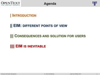 Enterprise Information Management OpenText EIMDays 2013Dr. Ulrich Kampffmeyer 2
© PROJECT CONSULT Unternehmensberatung Dr. Ulrich Kampffmeyer GmbH 2011 / Autorenrecht: <Vorname Nachname> Mrz-15 / Quelle: PROJECT CONSULT 2
Agenda
| INTRODUCTION
|| EIM: DIFFERENT POINTS OF VIEW
||| CONSEQUENCES AND SOLUTIONS FOR USERS
|||| EIM IS INEVITABLE, BUT …
 
