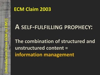 ECM Claim 2003
       |Introduction|From ECM to EIM||     © PROJECT CONSULT Unternehmensberatung Dr. Ulrich Kampffmeyer GmbH 2011   / Autorenrecht: <Vorname Nachname> Mrz-13 / Quelle: PROJECT CONSULT 3




                                         A SELF-FULFILLING PROPHECY:
                                         The combination of structured and
                                         unstructured content =
                                         information management


Elektronische Archivierung und elektronisches Records Management                                            Dr. Ulrich Kampffmeyer                                                 VSA Jahresversammlung 2012   10
 