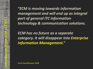 © PROJECT CONSULT Unternehmensberatung Dr. Ulrich Kampffmeyer GmbH 2011   / Autorenrecht: <Vorname Nachname> Mrz-13 / Quelle: PROJECT CONSULT 3



                                         “ECM is moving towards information
                                         management and will end up as integral
                                         part of general ITC information
       |Introduction|From ECM to EIM||



                                         technology & communication solutions.

                                         ECM has no future as a separate
                                         category. It will disappear into Enterprise
                                         Information Management.”



                                         Ulrich Kampffmeyer 2008

Elektronische Archivierung und elektronisches Records Management                                          Dr. Ulrich Kampffmeyer                                                 VSA Jahresversammlung 2012   12
 