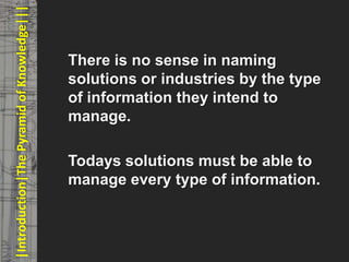 |Introduction|The Pyramid of Knowledge|||   © PROJECT CONSULT Unternehmensberatung Dr. Ulrich Kampffmeyer GmbH 2011   / Autorenrecht: <Vorname Nachname> Mrz-13 / Quelle: PROJECT CONSULT 3




                                                   There is no sense in naming
                                                   solutions or industries by the type
                                                   of information they intend to
                                                   manage.

                                                   Todays solutions must be able to
                                                   manage every type of information.



Elektronische Archivierung und elektronisches Records Management                                                    Dr. Ulrich Kampffmeyer                                                 VSA Jahresversammlung 2012   17
 