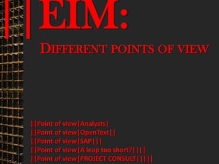 ||EIM:                                   © PROJECT CONSULT Unternehmensberatung Dr. Ulrich Kampffmeyer GmbH 2011   / Autorenrecht: <Vorname Nachname> Mrz-13 / Quelle: PROJECT CONSULT 3




                                     DIFFERENT POINTS OF VIEW




                           ||Point of view|Analysts|
                           ||Point of view|OpenText||
                           ||Point of view|SAP|||
                           ||Point of view|A leap too short?||||
                           ||Point of view|PROJECT CONSULT|||||
Elektronische Archivierung und elektronisches Records Management                                          Dr. Ulrich Kampffmeyer                                                 VSA Jahresversammlung 2012   18
 