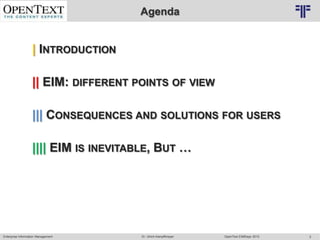 Agenda
                                    © PROJECT CONSULT Unternehmensberatung Dr. Ulrich Kampffmeyer GmbH 2011   / Autorenrecht: <Vorname Nachname> Mrz-13 / Quelle: PROJECT CONSULT 2




                   | INTRODUCTION

                   || EIM: DIFFERENT POINTS OF VIEW

                   ||| CONSEQUENCES AND SOLUTIONS FOR USERS

                   |||| EIM IS INEVITABLE, BUT …




Enterprise Information Management                                                                    Dr. Ulrich Kampffmeyer                                                 OpenText EIMDays 2013   2
 