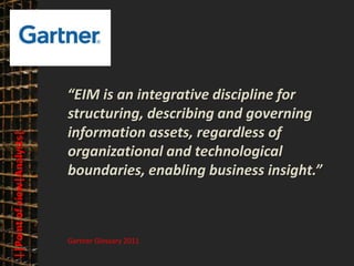 © PROJECT CONSULT Unternehmensberatung Dr. Ulrich Kampffmeyer GmbH 2011   / Autorenrecht: <Vorname Nachname> Mrz-13 / Quelle: PROJECT CONSULT 3




                                      “EIM is an integrative discipline for
                                      structuring, describing and governing
                                      information assets, regardless of
      ||Point of view|Analysts|




                                      organizational and technological
                                      boundaries, enabling business insight.”



                                       Gartner Glossary 2011

Elektronische Archivierung und elektronisches Records Management                                          Dr. Ulrich Kampffmeyer                                                 VSA Jahresversammlung 2012   20
 