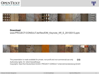 © PROJECT CONSULT Unternehmensberatung Dr. Ulrich Kampffmeyer GmbH 2011   / Autorenrecht: <Vorname Nachname> Mrz-13 / Quelle: PROJECT CONSULT 2




                   Download
                   www.PROJECT-CONSULT.de/files/EIM_Keynote_Kff_S_20130313.pptx




                   The presentation is made available for private, non-profit and non-commercial use only
                   Authorship rights: Dr. Ulrich Kampffmeyer
                   Copyrights: OpenText Deutschland GmbH, PROJECT CONSULT Unternehmensberatung GmbH



                                                                                                                                                                                                                         © Copyright PROJECT CONSULT GmbH 2002 / Autorenrecht Dr- Ulrich Kampffmeyer 2001-2002
                                © PROJECT CONSULT 2002




Enterprise Information Management                                                                                         Dr. Ulrich Kampffmeyer                                                 OpenText EIMDays 2013                                                                                 3
 