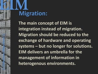 EIM
  Migration:
                                         © PROJECT CONSULT Unternehmensberatung Dr. Ulrich Kampffmeyer GmbH 2011   / Autorenrecht: <Vorname Nachname> Mrz-13 / Quelle: PROJECT CONSULT 3




                                      The main concept of EIM is
                                      integration instead of migration.
                                      Migration should be reduced to the
  |||Solutions|Migration|||




                                      exchange of hardware and operating
                                      systems – but no longer for solutions.
                                      EIM delivers an umbrella for the
                                      management of information in
                                      heterogenous environments.
Elektronische Archivierung und elektronisches Records Management                                          Dr. Ulrich Kampffmeyer                                                 VSA Jahresversammlung 2012   41
 