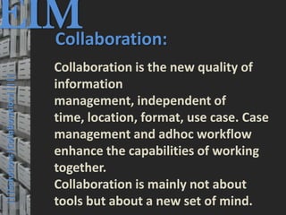 EIM
  Collaboration:
                                         © PROJECT CONSULT Unternehmensberatung Dr. Ulrich Kampffmeyer GmbH 2011   / Autorenrecht: <Vorname Nachname> Mrz-13 / Quelle: PROJECT CONSULT 3




                                      Collaboration is the new quality of
  |||Solutions|Collaboration|||||




                                      information
                                      management, independent of
                                      time, location, format, use case. Case
                                      management and adhoc workflow
                                      enhance the capabilities of working
                                      together.
                                      Collaboration is mainly not about
                                      tools but about a new set of mind.
Elektronische Archivierung und elektronisches Records Management                                          Dr. Ulrich Kampffmeyer                                                 VSA Jahresversammlung 2012   43
 