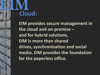 EIM
  Cloud:
                                         © PROJECT CONSULT Unternehmensberatung Dr. Ulrich Kampffmeyer GmbH 2011   / Autorenrecht: <Vorname Nachname> Mrz-13 / Quelle: PROJECT CONSULT 3




                                      EIM provides secure management in
                                      the cloud and on-premise –
  |||Solutions|Security|||||||




                                      and for hybrid solutions.
                                      EIM is more than shared
                                      drives, synchronisation and social
                                      media. EIM provides the foundation
                                      for the paperless office.

Elektronische Archivierung und elektronisches Records Management                                          Dr. Ulrich Kampffmeyer                                                 VSA Jahresversammlung 2012   49
 