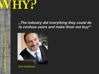 WHY?                                      © PROJECT CONSULT Unternehmensberatung Dr. Ulrich Kampffmeyer GmbH 2011   / Autorenrecht: <Vorname Nachname> Mrz-13 / Quelle: PROJECT CONSULT 3




                                         „The industry did everything they could do
                                         to confuse users and make them not buy!“
     |Introduction|Why a new acronym?|




                                         Ulrich Kampffmeyer


Elektronische Archivierung und elektronisches Records Management                                           Dr. Ulrich Kampffmeyer                                                 VSA Jahresversammlung 2012   5
 