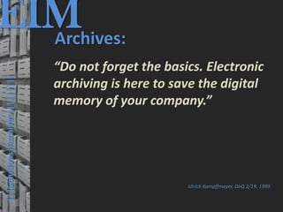 EIM
  Archives:
                                         © PROJECT CONSULT Unternehmensberatung Dr. Ulrich Kampffmeyer GmbH 2011   / Autorenrecht: <Vorname Nachname> Mrz-13 / Quelle: PROJECT CONSULT 3




                                      “Do not forget the basics. Electronic
  |||Solutions|Archives|||||||||




                                      archiving is here to save the digital
                                      memory of your company.”




                                                                                                                                                                       Ulrich Kampffmeyer, DoQ 2/19, 1999


Elektronische Archivierung und elektronisches Records Management                                          Dr. Ulrich Kampffmeyer                                                 VSA Jahresversammlung 2012   50
 