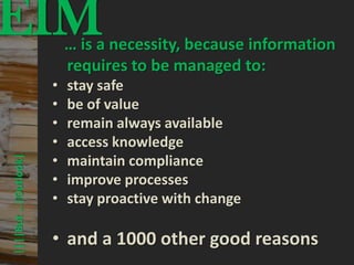 EIM                                      © PROJECT CONSULT Unternehmensberatung Dr. Ulrich Kampffmeyer GmbH 2011




                                     … is a necessity, because information
                                                                                                                   / Autorenrecht: <Vorname Nachname> Mrz-13 / Quelle: PROJECT CONSULT 3




                                     requires to be managed to:
                             •        stay safe
                             •        be of value
                             •        remain always available
                             •        access knowledge
                             •
      ||||But …|Outlook|




                                      maintain compliance
                             •        improve processes
                             •        stay proactive with change

                             • and a 1000 other good reasons
Elektronische Archivierung und elektronisches Records Management                                          Dr. Ulrich Kampffmeyer                                                 VSA Jahresversammlung 2012   53
 