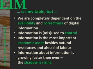 EIM                                      © PROJECT CONSULT Unternehmensberatung Dr. Ulrich Kampffmeyer GmbH 2011




                                       … is inevitable, but …
                                                                                                                   / Autorenrecht: <Vorname Nachname> Mrz-13 / Quelle: PROJECT CONSULT 3




                                      • We are completely dependent on the
                                        availibility and correctness of digital
      ||||But …|My small concerns||




                                        information
                                      • Information is (mis)used to control
                                      • Information is the most important
                                        economic asset besides natural
                                        ressources and ahead of labour
                                      • Information about information is
                                        growing faster then ever –
                                        the shadow is rising
Elektronische Archivierung und elektronisches Records Management                                          Dr. Ulrich Kampffmeyer                                                 VSA Jahresversammlung 2012   54
 
