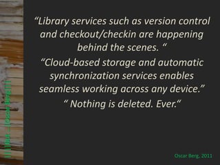 © PROJECT CONSULT Unternehmensberatung Dr. Ulrich Kampffmeyer GmbH 2011   / Autorenrecht: <Vorname Nachname> Mrz-13 / Quelle: PROJECT CONSULT 3



                              “Library services such as version control
                               and checkout/checkin are happening
                                        behind the scenes. “
                               “Cloud-based storage and automatic
                                  synchronization services enables
 ||||But …|Oscar Berg|||




                               seamless working across any device.”
                                     “ Nothing is deleted. Ever.“



                                                                                                                                                                                                  Oscar Berg, 2011
Elektronische Archivierung und elektronisches Records Management                                          Dr. Ulrich Kampffmeyer                                                 VSA Jahresversammlung 2012          56
 