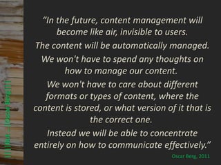 © PROJECT CONSULT Unternehmensberatung Dr. Ulrich Kampffmeyer GmbH 2011   / Autorenrecht: <Vorname Nachname> Mrz-13 / Quelle: PROJECT CONSULT 3



                                “In the future, content management will
                                    become like air, invisible to users.
                              The content will be automatically managed.
                                We won't have to spend any thoughts on
                                      how to manage our content.
                                 We won't have to care about different
 ||||But …|Oscar Berg|||




                                 formats or types of content, where the
                              content is stored, or what version of it that is
                                             the correct one.
                                 Instead we will be able to concentrate
                              entirely on how to communicate effectively.”
                                                                                                                                                                                               Oscar Berg, 2011
Elektronische Archivierung und elektronisches Records Management                                          Dr. Ulrich Kampffmeyer                                                 VSA Jahresversammlung 2012       57
 