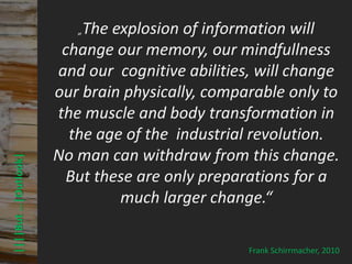 The explosion of information will
                                         © PROJECT CONSULT Unternehmensberatung Dr. Ulrich Kampffmeyer GmbH 2011

                                              „
                                                                                                                   / Autorenrecht: <Vorname Nachname> Mrz-13 / Quelle: PROJECT CONSULT 3




                               change our memory, our mindfullness
                              and our cognitive abilities, will change
                              our brain physically, comparable only to
                              the muscle and body transformation in
                                the age of the industrial revolution.
                              No man can withdraw from this change.
      ||||But …|Outlook|




                               But these are only preparations for a
                                       much larger change.“

                                                                                                                                                                                  Frank Schirrmacher, 2010
Elektronische Archivierung und elektronisches Records Management                                          Dr. Ulrich Kampffmeyer                                                 VSA Jahresversammlung 2012   62
 