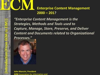 ECM                                                                                   Enterprise Content Management
                                         © PROJECT CONSULT Unternehmensberatung Dr. Ulrich Kampffmeyer GmbH 2011




                                                                                      2000 – 201?
                                                                                                                   / Autorenrecht: <Vorname Nachname> Mrz-13 / Quelle: PROJECT CONSULT 3




                                      “Enterprise Content Management is the
    |Introduction|From ECM to EIM||



                                      Strategies, Methods and Tools used to
                                      Capture, Manage, Store, Preserve, and Deliver
                                      Content and Documents related to Organizational
                                      Processes.”




                             John Mancini, President
                             AIIM Association for Information and Kampffmeyer
Elektronische Archivierung und elektronisches Records Management Dr. Ulrich                                                                                                      VSA Jahresversammlung 2012   8
 