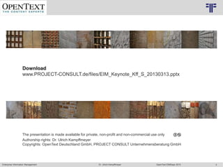 Enterprise Information Management OpenText EIMDays 2013Dr. Ulrich Kampffmeyer 3
© PROJECT CONSULT Unternehmensberatung Dr. Ulrich Kampffmeyer GmbH 2011 / Autorenrecht: <Vorname Nachname> Mrz-20 / Quelle: PROJECT CONSULT 2
Download
www.PROJECT-CONSULT.de/files/EIM_Keynote_Kff_S_20130313.pptx
The presentation is made available for private, non-profit and non-commercial use only
Authorship rights: Dr. Ulrich Kampffmeyer
Copyrights: OpenText Deutschland GmbH, PROJECT CONSULT Unternehmensberatung GmbH
© Copyright PROJECT CONSULT GmbH 2002 / Autorenrecht Dr- Ulrich Kampffmeyer 2001-2002
© PROJECT CONSULT 2002
 